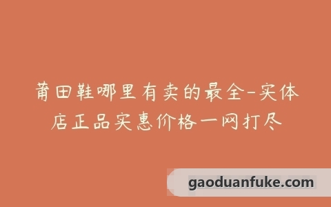 莆田鞋哪里有卖的最全-实体店正品实惠价格一网打尽