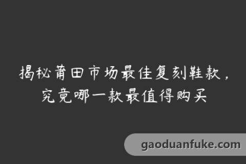 揭秘莆田市场最佳复刻鞋款，究竟哪一款最值得购买