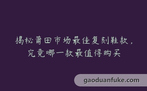 揭秘莆田市场最佳复刻鞋款，究竟哪一款最值得购买