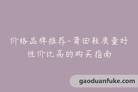价格品牌推荐-莆田鞋质量好性价比高的购买指南