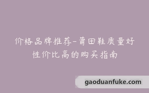 价格品牌推荐-莆田鞋质量好性价比高的购买指南