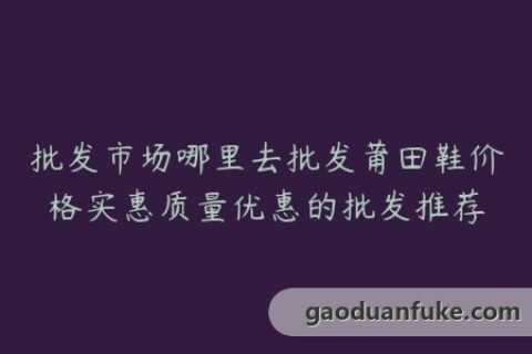 批发市场哪里去批发莆田鞋价格实惠质量优惠的批发推荐