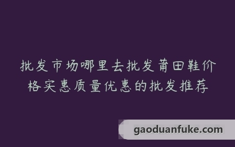 批发市场哪里去批发莆田鞋价格实惠质量优惠的批发推荐