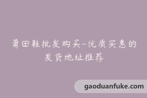 莆田鞋批发购买-优质实惠的发货地址推荐
