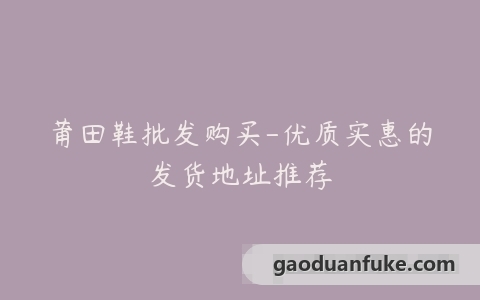 莆田鞋批发购买-优质实惠的发货地址推荐