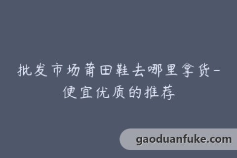 批发市场莆田鞋去哪里拿货-便宜优质的推荐