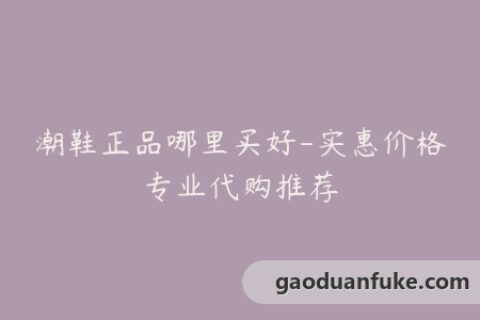 潮鞋正品哪里买好-实惠价格专业代购推荐