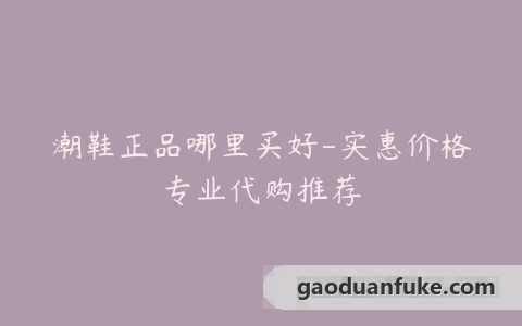 潮鞋正品哪里买好-实惠价格专业代购推荐
