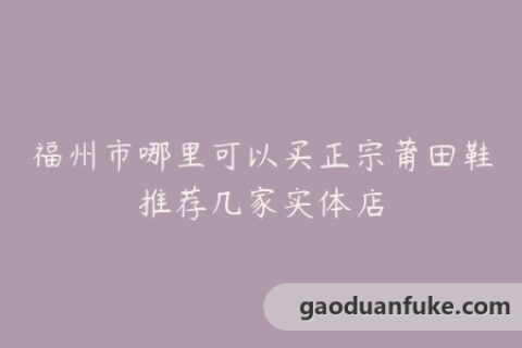 福州市哪里可以买正宗莆田鞋推荐几家实体店
