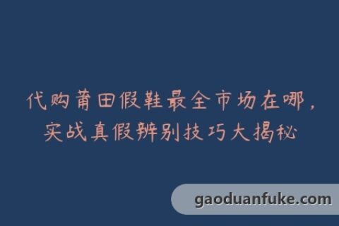 代购莆田假鞋最全市场在哪，实战真假辨别技巧大揭秘