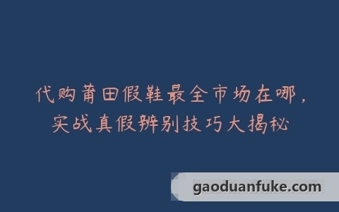 代购莆田假鞋最全市场在哪，实战真假辨别技巧大揭秘