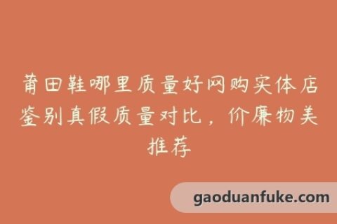 莆田鞋哪里质量好网购实体店鉴别真假质量对比，价廉物美推荐
