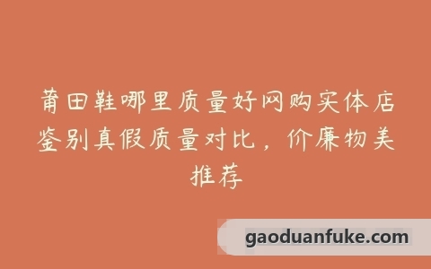 莆田鞋哪里质量好网购实体店鉴别真假质量对比，价廉物美推荐