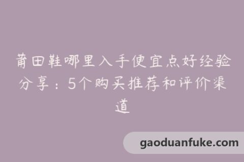 莆田鞋哪里入手便宜点好经验分享：5个购买推荐和评价渠道