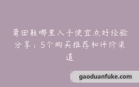 莆田鞋哪里入手便宜点好经验分享：5个购买推荐和评价渠道