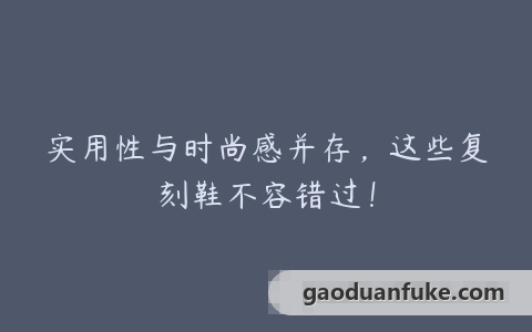 实用性与时尚感并存，这些复刻鞋不容错过！