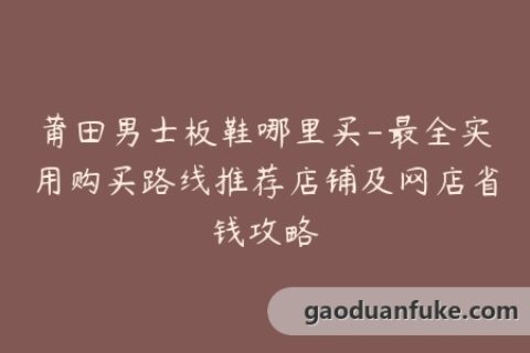 莆田男士板鞋哪里买-最全实用购买路线推荐店铺及网店省钱攻略