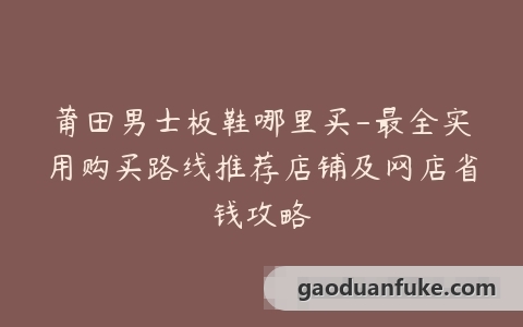 莆田男士板鞋哪里买-最全实用购买路线推荐店铺及网店省钱攻略