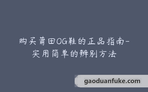 购买莆田OG鞋的正品指南-实用简单的辨别方法