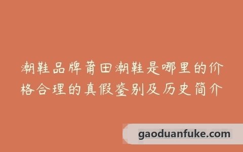 潮鞋品牌莆田潮鞋是哪里的价格合理的真假鉴别及历史简介