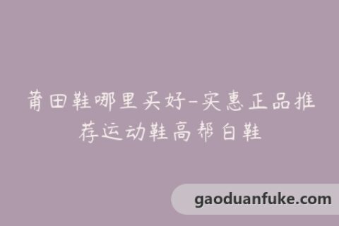 莆田鞋哪里买好-实惠正品推荐运动鞋高帮白鞋