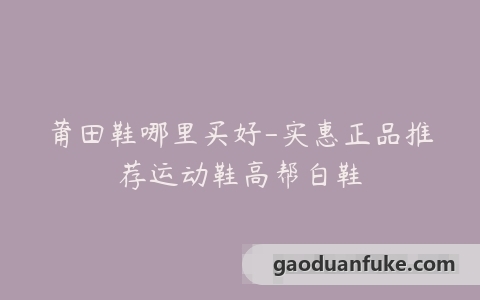 莆田鞋哪里买好-实惠正品推荐运动鞋高帮白鞋