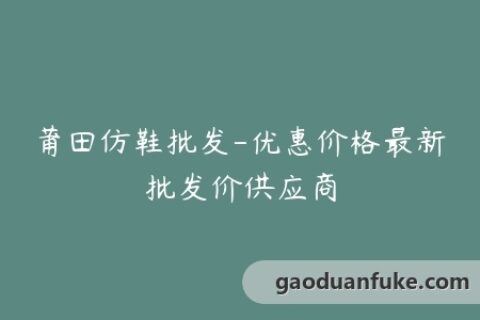 莆田仿鞋批发-优惠价格最新批发价供应商