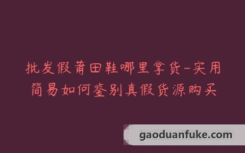 批发假莆田鞋哪里拿货-实用简易如何鉴别真假货源购买