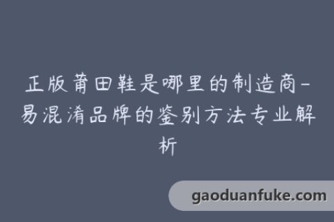 正版莆田鞋是哪里的制造商-易混淆品牌的鉴别方法专业解析