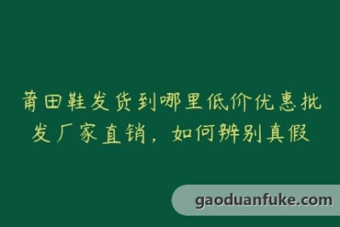 莆田鞋发货到哪里低价优惠批发厂家直销，如何辨别真假