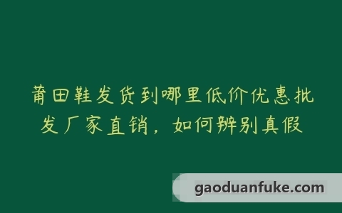 莆田鞋发货到哪里低价优惠批发厂家直销，如何辨别真假