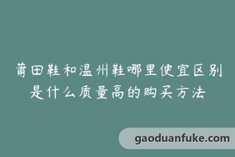 莆田鞋和温州鞋哪里便宜区别是什么质量高的购买方法