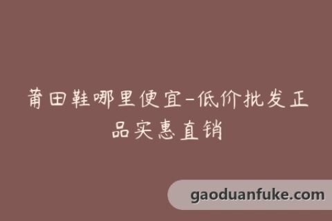 莆田鞋哪里便宜-低价批发正品实惠直销