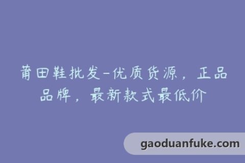 莆田鞋批发-优质货源，正品品牌，最新款式最低价