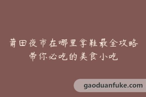 莆田夜市在哪里拿鞋最全攻略带你必吃的美食小吃