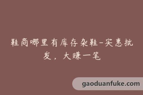 鞋商哪里有库存杂鞋-实惠批发，大赚一笔