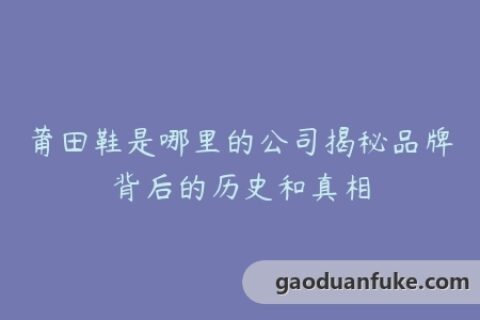 莆田鞋是哪里的公司揭秘品牌背后的历史和真相
