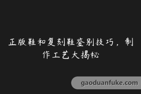 正版鞋和复刻鞋鉴别技巧，制作工艺大揭秘