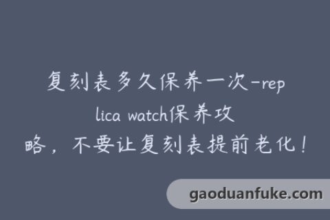 复刻表多久保养一次-replica watch保养攻略，不要让复刻表提前老化！