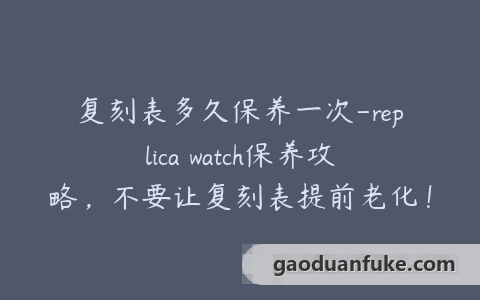 复刻表多久保养一次-replica watch保养攻略，不要让复刻表提前老化！