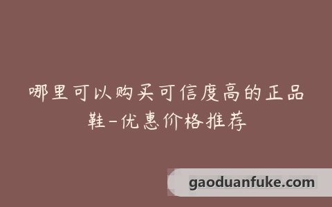 哪里可以购买可信度高的正品鞋-优惠价格推荐
