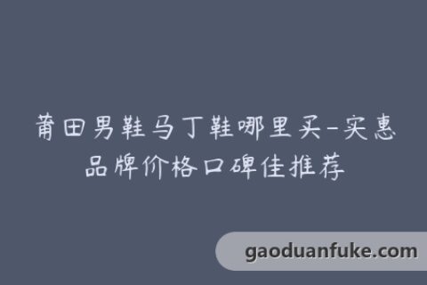 莆田男鞋马丁鞋哪里买-实惠品牌价格口碑佳推荐