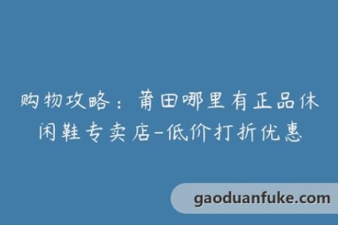 购物攻略：莆田哪里有正品休闲鞋专卖店-低价打折优惠