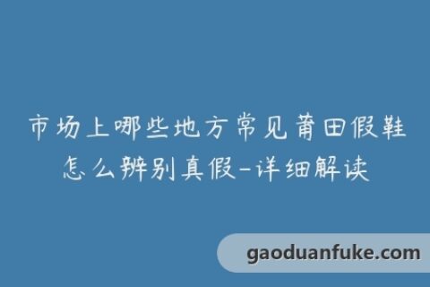 市场上哪些地方常见莆田假鞋怎么辨别真假-详细解读
