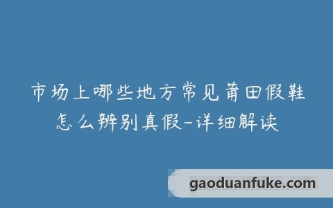 市场上哪些地方常见莆田假鞋怎么辨别真假-详细解读