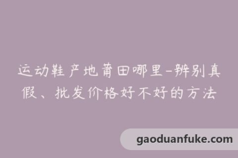 运动鞋产地莆田哪里-辨别真假、批发价格好不好的方法