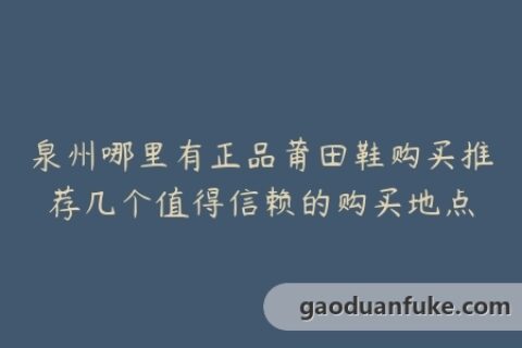 泉州哪里有正品莆田鞋购买推荐几个值得信赖的购买地点