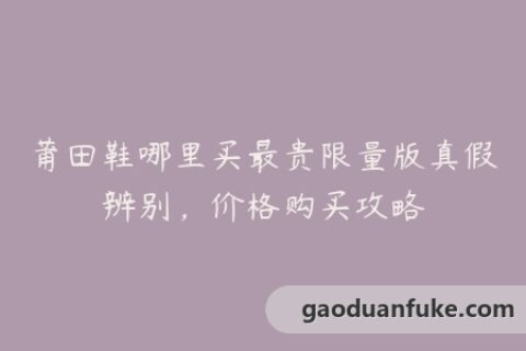 莆田鞋哪里买最贵限量版真假辨别，价格购买攻略