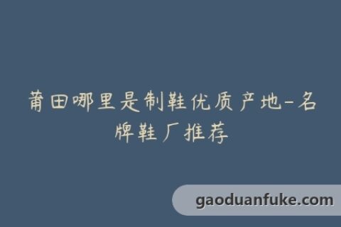 莆田哪里是制鞋优质产地-名牌鞋厂推荐