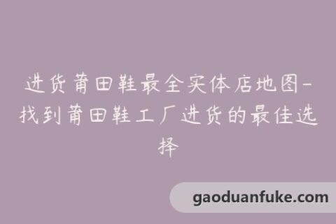 进货莆田鞋最全实体店地图-找到莆田鞋工厂进货的最佳选择